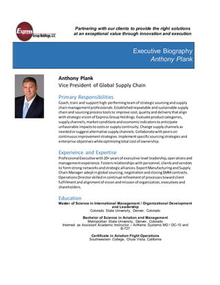 Partnering with our clients to provide the right solutions
at an exceptional value through innovation and execution
Executive Biography
Anthony Plank
Anthony Plank
Vice President of Global Supply Chain
Primary Responsibilities
Coach,train and support high-performingteamof strategicsourcingandsupply
chainmanagementprofessionals.Establishedrepeatable andsustainable supply
chainand sourcingprocesstoolsto improve cost,qualityanddeliverythatalign
withstrategicvisionof ExpressGroupHoldings.Evaluateproductcategories,
supplychannels,marketconditionsandeconomicindicatorstoanticipate
unfavorable impactstocostsor supplycontinuity. Change supply channelsas
neededorsuggest alternative supplychannels. Collaboratewithpeerson
continuousimprovementstrategies.Implementspecificsourcingstrategiesand
enterprise objectiveswhileoptimizingtotal costof ownership.
Experience and Expertise
ProfessionalExecutivewith20+ yearsof executive level leadership,operationsand
managementexperience.Fostersrelationshipswithpersonnel,clientsandvendors
to formstrong networksandstrategicalliances.ExpertManufacturingandSupply
ChainManager adeptinglobal sourcing,negotiationandclosing$MMcontracts.
OperationsDirectorskilledincontinual refinementof processestowardclient
fulfillmentandalignmentof visionandmissionof organization,executivesand
shareholders.
Education
Master of Science in International Management / Organizational Development
and Leadership
Colorado State University, Denver, Colorado
Bachelor of Science in Aviation and Management
Metropolitan State University, Denver, Colorado
Interned as Assistant Academic Instructor – Airframe Systems MD / DC-10 and
B-727
Certificate in Aviation Flight Operations
Southwestern College, Chula Vista, California
 