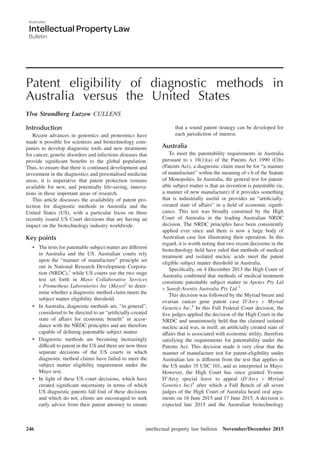 Patent eligibility of diagnostic methods in
Australia versus the United States
Ylva Strandberg Lutzow CULLENS
Introduction
Recent advances in genomics and proteomics have
made it possible for scientists and biotechnology com-
panies to develop diagnostic tools and new treatments
for cancer, genetic disorders and infectious diseases that
provide signiﬁcant beneﬁts to the global population.
Thus, to ensure that there is continued development and
investment in the diagnostics and personalised medicine
areas, it is imperative that patent protection remains
available for new, and potentially life-saving, innova-
tions in these important areas of research.
This article discusses the availability of patent pro-
tection for diagnostic methods in Australia and the
United States (US), with a particular focus on three
recently issued US Court decisions that are having an
impact on the biotechnology industry worldwide.
Key points
• The tests for patentable subject matter are different
in Australia and the US. Australian courts rely
upon the “manner of manufacture” principle set
out in National Research Development Corpora-
tion (NRDC),1
while US courts use the two stage
test set forth in Mayo Collaborative Services
v Prometheus Laboratories Inc (Mayo)2
to deter-
mine whether a diagnostic method claim meets the
subject matter eligibility threshold.
• In Australia, diagnostic methods are, “in general”,
considered to be directed to an “artiﬁcially-created
state of affairs for economic beneﬁt” in accor-
dance with the NRDC principles and are therefore
capable of deﬁning patentable subject matter.
• Diagnostic methods are becoming increasingly
difficult to patent in the US and there are now three
separate decisions of the US courts in which
diagnostic method claims have failed to meet the
subject matter eligibility requirement under the
Mayo test.
• In light of these US court decisions, which have
created signiﬁcant uncertainty in terms of which
US diagnostic patents fall foul of these decisions
and which do not, clients are encouraged to seek
early advice from their patent attorney to ensure
that a sound patent strategy can be developed for
each jurisdiction of interest.
Australia
To meet the patentability requirements in Australia
pursuant to s 18(1)(a) of the Patents Act 1990 (Cth)
(Patents Act), a diagnostic claim must be for “a manner
of manufacture” within the meaning of s 6 of the Statute
of Monopolies. In Australia, the general test for patent-
able subject matter is that an invention is patentable (ie,
a manner of new manufacture) if it provides something
that is industrially useful or provides an “artiﬁcially-
created state of affairs” in a ﬁeld of economic signiﬁ-
cance. This test was broadly construed by the High
Court of Australia in the leading Australian NRDC
decision. The NRDC principles have been consistently
applied ever since and there is now a large body of
Australian case law illustrating their operation. In this
regard, it is worth noting that two recent decisions in the
biotechnology ﬁeld have ruled that methods of medical
treatment and isolated nucleic acids meet the patent
eligible subject matter threshold in Australia.
Speciﬁcally, on 4 December 2013 the High Court of
Australia conﬁrmed that methods of medical treatment
constitute patentable subject matter in Apotex Pty Ltd
v Sanoﬁ-Aventis Australia Pty Ltd.3
This decision was followed by the Myriad breast and
ovarian cancer gene patent case D’Arcy v Myriad
Genetics Inc.4
In this Full Federal Court decision, the
ﬁve judges applied the decision of the High Court in the
NRDC and unanimously held that the claimed isolated
nucleic acid was, in itself, an artiﬁcially created state of
affairs that is associated with economic utility, therefore
satisfying the requirements for patentability under the
Patents Act. This decision made it very clear that the
manner of manufacture test for patent-eligibility under
Australian law is different from the test that applies in
the US under 35 USC 101, and as interpreted in Mayo.
However, the High Court has since granted Yvonne
D’Arcy special leave to appeal (D’Arcy v Myriad
Genetics Inc)5
after which a Full Bench of all seven
judges of the High Court of Australia heard oral argu-
ments on 16 June 2015 and 17 June 2015. A decision is
expected late 2015 and the Australian biotechnology
intellectual property law bulletin November/December 2015246
 