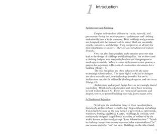 1
Introduction
Architecture and Clothing
Despite their obvious differences – scale, material, and
permanence being the most apparent – architecture and clothing
undoubtedly have a lot in common. Both buildings and garments
are designed with the human body in mind. Both are essentially
vessels, containers, and shelters. They can portray an identity for
their inhabitants or wearers. They are an embodiment of culture
(Franck).
One can also draw parallels in the creative processes that
lead to the design of buildings and clothing alike. An architect and
a clothing designer may start with sketches and then progress to
mock-ups or models. When it comes to the construction process, a
pattern for a garment is like a set of construction documents for a
building (Hodge 17).
The two disciplines are often influenced by the same
technological innovations. The same digital tools and techniques
are often mutually used; new technology intended for use in
architecture can also be utilized by clothing designers, and vice versa
(Hodge 18).
Architecture and apparel design have an increasingly shared
vocabulary. Words such as foundation and fabric have meaning
in both realms (Fausch 9). There are “structural” garments and
draped, woven, or printed building materials, just to name a few.
A Traditional Rejection
Yet despite the similarities between these two disciplines,
historically architects have tended to reject ideas relating to clothing.
This is likely because of the way fashion is perceived, as ephemeral,
transitory, fleeting, superficial (Castle). Buildings, in contrast, were
traditionally designed largely based on utility, as evidenced by the
widely known architectural precept “form follows function.” Trends
in clothing change from season to season; what was considered “in”
one season might be “out” the next. Buildings, on the other hand,
1
 