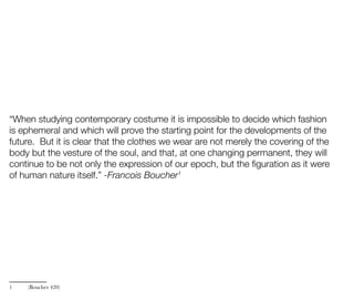 “When studying contemporary costume it is impossible to decide which fashion
is ephemeral and which will prove the starting point for the developments of the
future. But it is clear that the clothes we wear are not merely the covering of the
body but the vesture of the soul, and that, at one changing permanent, they will
continue to be not only the expression of our epoch, but the figuration as it were
of human nature itself.” -Francois Boucher1
1 (Boucher 420)
 