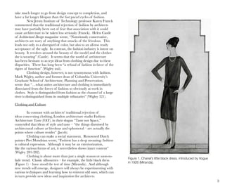 3
Figure 1. Chanel’s little black dress, introduced by Vogue
in 1926 (Miranda).
take much longer to go from design concept to completion, and
have a far longer lifespan than the fast paced cycles of fashion.
New Jersey Institute of Technology professor Karen Franck
commented that the traditional rejection of fashion by architects
may have partially been out of fear that association with it could
cause architecture to be taken less seriously (Franck). Helen Castle
of Architectural Design magazine wrote, “Notoriously conservative,
architects are wary of anything that smacks of the frivolous. This
leads not only to a disregard of color, but also to an all-too ready
acceptance of the ugly. In contrast, the fashion industry is intent on
beauty. It revolves around the beauty of the model and the clothes
she is wearing” (Castle). It seems that the world of architecture
has been hesitant to accept ideas from clothing design due to these
disparities. There has long been “a refusal of fashion in favor of the
rigors of function” (Wigley xxii).
Clothing design, however, is not synonymous with fashion.
Mark Wigley, author and former dean of Columbia University’s
Graduate School of Architecture, Planning and Preservation,
wrote that “…what unites architecture and clothing is immediately
dissociated from the forces of fashion so obviously at work in
clothes. Style is distinguished from fashion as the channel of a large
river is distinguished from its multiple tributaries” (Wigley 321).
Clothing and Culture
In contrast with architects’ traditional rejection of
ideas concerning clothing, London architecture studio Fashion
Architecture Taste (FAT), in their slogan “Taste not Space,”
contended that ideas of style and taste – “the things dismissed by
architectural culture as frivolous and ephemeral – are actually the
points where culture resides” (Jacob).
Clothing can make a social statement. Renowned Dutch
painter Piet Mondrian wrote, “Fashion has a deep meaning: fashion
is cultural expression. Although it may be an exteriorization,
like the various forms of art, it nevertheless shows inner content”
(Wigley 281-282).
Clothing is about more than just a single season or soon-to-
fade trend. Classic silhouettes – for example, the little black dress
(Figure 1) – have stood the test of time (Miranda). And although
new trends will emerge, designers will always be experimenting with
various techniques and learning how to reinvent old ones, which can
in turn provide new ideas and inspiration for architects.
 