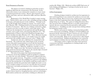 5
From Ornament to Function
The history of women’s clothing in particular reveals a
significant shift from the ornamental to the functional. In the
nineteenth century, it was common for couturiers to create ornate
customized garments for women. Dresses often featured corsets,
bustles, and trains, and were adorned in ruffles and bows (Boucher
388-389).
Beginning in 1914, World War I marked a major turning
point. Women had to take on new roles, including nursing, working
in factories, and replacing men in the workforce. “Changes in the
way of life brought about changes in costume” for women of the
time (Boucher 408). Clothing needed to be functional and allow for
freedom of movement. After the war, clothing continued to adapt,
as women were freer to work, to dance, and to play sports. The
1920s saw the introduction of new garments for specific physical
activities, such as golf, tennis, and swimming (Boucher 411). The
popularization of dances such as the Charleston brought about
shorter hemlines for skirts (Boucher 413). These silhouettes became
the new standard for daily wear; “to be modern was to be mobile
and to have this mobility registered in one’s dress” (Wigley 128).
Architecture also saw a shift from the ornamental to the
functional. The modernist style, which began in the twentieth
century, discarded ornamentation to reveal only the functional
structure and skin of a building. Decoration was viewed as excess,
and excess was seen as “dishonest, inefficient, wasteful, or even
sinful” (Pell). Wigley wrote that “the look of modernity is that of
utility perfected, function without excess, the smooth object cleansed
of all representational texture” (Wigley 3).
The lack of decoration that characterized modern
architecture meant that buildings would not quickly be outdated
as is often the case with clothing. “Ornament is aligned with time,
rather than against structure. To produce a modern architecture is
not to strip the ornament off a building, but to preserve the building
from the fast-moving time of the fashion world that would render it
ornamental, whether the particular look is highly decorative or not.
To be a modern architect is to act in a way that does not accelerate
architecture’s inevitable participation in the evolution of fashions”
(Wigley 174).
Architecture and clothing alike have seen transformations in
modern history based on changing functions and new technologies.
Both modern architecture and modern clothing are reflections of
modern life (Wigley 340). Modernist architect J.P.P. Oud wrote of
both clothing and buildings as “arriving to beauty by the way of
function” (Wigley 339).
A New Convergence
Clothing designers looked to architecture for inspiration in
their work long before it was common for architects to in turn take
ideas from clothing. But in recent years, architects have increasingly
begun to also draw inspiration from other disciplines, clothing
design being one of them. The notion of taking ideas from dress
does not mean that a building will have to sacrifice performance;
instead, this new connection has the potential to add another
dimension to it. A building can take concepts from clothing without
becoming just another trend.
Stitches and seams in clothing construction find parallels
in the construction of buildings. Designers of both buildings and
garments decide which parts of their contents are to be revealed,
and what is to be concealed. Both are concerned with ideas of
surface and materiality. Both can be constructed as a skin draped
over a structural frame. Folding and pleating are two commonly
used techniques in fashion that are translatable into architecture.
This project seeks to explore how ideas about garment
construction and fabric manipulation in clothing design can be
applied to architecture.
 