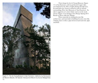 14
Figure 11. The de Young Museum in San Francisco, California, by Herzog and
de Meuron (Basulto, AD Special: Herzog & de Meuron by Duccio Malagamba).
Their design for the de Young Museum (Figure
11) in San Francisco, with its perforated copper skin,
was inspired by the effect of light shining through trees.
Its materials were chosen to blend in with its natural
surroundings (Fine Arts Museums of San Francisco). Its
skin is suggestive of a sheer fabric such as in the mesh
dresses (Figure 12) in designer Vera Wang’s Spring 2014
Ready-to-Wear collection (Phelps).
When materials in clothing become like
architecture, and materials in buildings become more like
clothing, there is often a play between hard and soft, rigid
and fluid.
 