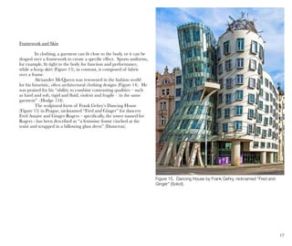 17
Figure 15. Dancing House by Frank Gehry, nicknamed “Fred and
Ginger” (Sokol).
Framework and Skin
In clothing, a garment can fit close to the body, or it can be
draped over a framework to create a specific effect. Sports uniforms,
for example, fit tight to the body for function and performance,
while a hoop skirt (Figure 13), in contrast, is composed of fabric
over a frame.
Alexander McQueen was renowned in the fashion world
for his futuristic, often architectural clothing designs (Figure 14). He
was praised for his “ability to combine contrasting qualities – such
as hard and soft, rigid and fluid, violent and fragile – in the same
garment” (Hodge 154).
The sculptural form of Frank Gehry’s Dancing House
(Figure 15) in Prague, nicknamed “Fred and Ginger” for dancers
Fred Astaire and Ginger Rogers – specifically, the tower named for
Rogers - has been described as “a feminine frame cinched at the
waist and wrapped in a billowing glass dress” (Dameron).
 