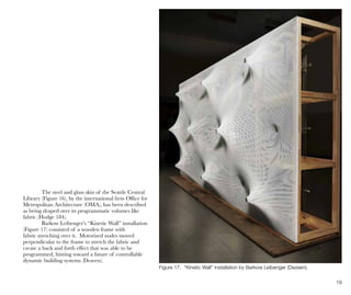 19
Figure 17. “Kinetic Wall” installation by Barkow Leibenger (Dezeen).
The steel and glass skin of the Seattle Central
Library (Figure 16), by the international firm Office for
Metropolitan Architecture (OMA), has been described
as being draped over its programmatic volumes like
fabric (Hodge 184).
Barkow Leibenger’s “Kinetic Wall” installation
(Figure 17) consisted of a wooden frame with
fabric stretching over it. Motorized nodes moved
perpendicular to the frame to stretch the fabric and
create a back and forth effect that was able to be
programmed, hinting toward a future of controllable
dynamic building systems (Dezeen).
 