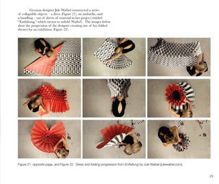 23
German designer Jule Waibel constructed a series
of collapsible objects – a dress (Figure 21), an umbrella, and
a handbag – out of sheets of material in her project entitled
“Entfaltung,” which means to unfold (Waibel). The images below
show the progression of the designer creating one of her folded
dresses for an exhibition (Figure 22).
Figure 21, opposite page, and Figure 22. Dress and folding progression from Entfaltung by Jule Waibel (julewaibel.com).
 