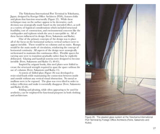 27
Figure 26. The pleated glass system at the Yokohama International
Port Terminal by Foreign Office Architects (Ferre, Sakamoto and
Kubo).
The Yokohama International Port Terminal in Yokohama,
Japan, designed by Foreign Office Architects (FOA), features folds
and pleats that function structurally (Figure 25). While these
techniques may on the surface appear to be decorative, each
decision was strategically made based on the intended effect, as well
as a variety of logistical considerations which included structural
feasibility, cost of construction, and environmental concerns like the
earthquakes and typhoon winds the area is susceptible to. All of
these factors influenced its design (Ferre, Sakamoto and Kubo).
One of the primary concepts of the design was to place
all of the focus on the horizontal surfaces; vertical surfaces were to
appear invisible. There would be no columns and no stairs. Ramps
would be the main mode of circulation, reinforcing the concept of
horizontal continuity. All aspects of the design were strategically
orchestrated to maintain this continuous effect. Flexible spaces for
varying uses were to transition gradually rather than be explicitly
delineated. Glazing and handrail systems were designed to become
invisible (Ferre, Sakamoto and Kubo 15; 40-45).
Inspired by origami books, thin steel plates were folded to
create the structural strength required to span the space without the
use of columns (Ferre, Sakamoto and Kubo 15).
A system of folded glass (Figure 26) was developed to
resist wind loads while maintaining the connection between inside
and outside without any vertical visual obstruction. No metal or
mullions were to be exposed. The glass was even tilted in order to
reduce reflection and make it essentially disappear (Ferre, Sakamoto
and Kubo 45-46).
Folding and pleating, while often appearing to be used for
aesthetics, can be employed for functional purposes in both clothing
and architecture.
 