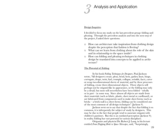 29
Design Inquiries
I decided to focus my study on the last precedent group: folding and
pleating. Through the precedent analysis and into the next step of
the project, I asked three questions:
o How can architecture take inspiration from clothing design
despite the perception that fashion is fleeting?
o What can we learn from clothing about the role of the skin
and its relationship to the space inside?
o How can folding and pleating techniques in clothing
design be translated into concepts to be applied to archi-
tecture?
The Potential of Folding
In his book Folding Techniques for Designers, Paul Jackson
wrote, “All designers crease, pleat, bend, hem, gather, knot, hinge,
corrugate, drape, twist, furl, crumple, collapse, wrinkle, facet, curve
or wrap two-dimensional sheets of material, and by these processes
of folding, create three-dimensional objects. These objects will
perhaps not be origami-like in appearance, or the folding may only
be a detail, but most will nevertheless have been folded – wholly
or in part – in some way. Since almost all objects are made from
sheet materials (such as fabric, plastic, sheet metal or cardboard), or
are fabricated from components used to make sheet forms (such as
bricks – a brick wall is a sheet form), folding can be considered one
of the most common of all design techniques” (Jackson 9).
Jackson went on to say that despite the fact that folding is so
common, it is infrequently the subject of study by designers. This
may be due to the fact that people tend to associate origami with
children’s pastimes. But this is an outdated perception (Jackson 9);
in reality, folding has vast potential in various disciplines.
Origamist and physicist Dr. Robert J. Lang, in his lecture
entitled From Flapping Birds to Space Telescopes, said, “Surprisingly,
Analysis and Application
3
 