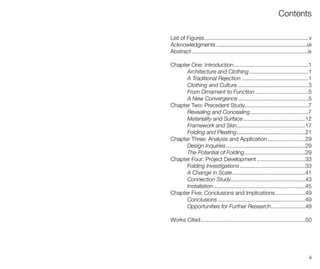iii
Contents
List of Figures
Acknowledgments
Abstract
Chapter One: Introduction
Architecture and Clothing
A Traditional Rejection
Clothing and Culture
From Ornament to Function
A New Convergence
Chapter Two: Precedent Study
Revealing and Concealing
Materiality and Surface
Framework and Skin
Folding and Pleating
Chapter Three: Analysis and Application
Design Inquiries
The Potential of Folding
Chapter Four: Project Development
Folding Investigations
A Change in Scale
Connection Study
Installation
Chapter Five: Conclusions and Implications
Conclusions
Opportunities for Further Research
Works Cited
...................................................................v
..........................................................vii
..........................................................................ix
................................................1
......................................1
...........................................1
.............................................3
..................................5
.............................................5
.........................................7
.....................................7
........................................12
............................................17
............................................21
........................29
...................................................29
.......................................29
...............................33
..........................................33
...............................................41
................................................43
...........................................................45
...................49
........................................................49
......................49
...................................................................50
 