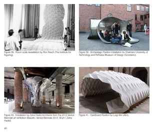 40
Figure 38. Room scale tessellation by Ron Resch (The Institute for
Figuring).
Figure 39. Archipelago Pavilion installation by Chalmers University of
Technology and Röhsska Museum of Design (Grozdanic).
Figure 40. Installation by Zaha Hadid Architects from the 2012 Venice
Biennale art exhibition (Basulto, Venice Biennale 2012: Arum / Zaha
Hadid).
Figure 41. Cardboard Pavilion by Luigi Alini (Alini).
 