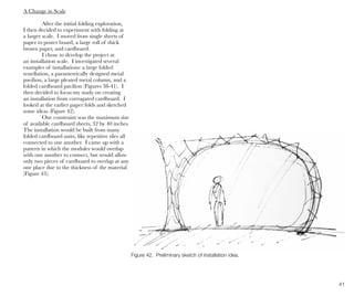 41
A Change in Scale
After the initial folding exploration,
I then decided to experiment with folding at
a larger scale. I moved from single sheets of
paper to poster board, a large roll of thick
brown paper, and cardboard.
I chose to develop the project at
an installation scale. I investigated several
examples of installations: a large folded
tessellation, a parametrically designed metal
pavilion, a large pleated metal column, and a
folded cardboard pavilion (Figures 38-41). I
then decided to focus my study on creating
an installation from corrugated cardboard. I
looked at the earlier paper folds and sketched
some ideas (Figure 42).
One constraint was the maximum size
of available cardboard sheets, 32 by 40 inches.
The installation would be built from many
folded cardboard units, like repetitive tiles all
connected to one another. I came up with a
pattern in which the modules would overlap
with one another to connect, but would allow
only two pieces of cardboard to overlap at any
one place due to the thickness of the material
(Figure 43).
Figure 42. Preliminary sketch of installation idea.
 