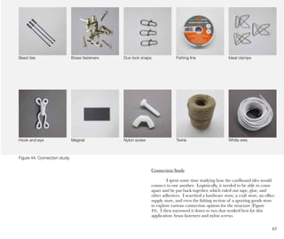 43
Ideal clampsBead ties Brass fasteners Duo lock snaps Fishing line
Hook and eye Magnet Nylon screw Twine White wire
Connection Study
I spent some time studying how the cardboard tiles would
connect to one another. Logistically, it needed to be able to come
apart and be put back together, which ruled out tape, glue, and
other adhesives. I searched a hardware store, a craft store, an office
supply store, and even the fishing section of a sporting goods store
to explore various connection options for the structure (Figure
44). I then narrowed it down to two that worked best for this
application: brass fasteners and nylon screws.
Figure 44. Connection study.
 