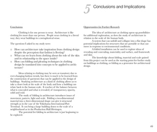 49
Conclusions
Clothing is for one person to wear. Architecture is like
clothing for more than one person. People wear clothing in a literal
way; they wear buildings in a metaphorical sense.
The questions I asked in my study were:
o How can architecture take inspiration from clothing design
despite the perception that fashion is fleeting?
o What can we learn from clothing about the role of the skin
and its relationship to the space inside?
o How can folding and pleating techniques in clothing
design be translated into concepts to be applied to archi-
tecture?
Ideas relating to clothing may be seen as transitory due to
ever-changing fashion trends, but there is much to be learned from
the construction of garments that can be applied to the design of
buildings. Studying architecture as a kind of clothing allows us to
take a closer look at the scale of the body and how a building can
relate back to the human scale. It teaches of the balance between
what is concealed and what is revealed; of transparency, opacity,
solid and void.
The study of folding in architecture introduces issues of
movement, pattern, light and scale. Folding a two-dimensional
material into a three-dimensional shape can give it structural
strength as in the case of the Yokohama International Port
Terminal. It can bring a large building down to the scale of a
neighborhood as in the Production Hall Hettingen.
The potential for folding in architecture is just beginning to
be explored.
Conclusions and Implications
5
Opportunities for Further Research
The idea of architecture as clothing opens up possibilities
for additional exploration, as does the study of architecture in
relation to the scale of the human body.
A system that can unfold and collapse into a flat shape has
potential implications for structures that are portable or that can
move in response to environmental conditions.
A folded installation can be used to explore ideas of
revealing and concealing, materiality and surface, and framework
and skin.
The knowledge about folding, material and scale gained
from this project can be used as the starting point for further study
on buildings as clothing, or folding as a generator for architectural
design.
 
