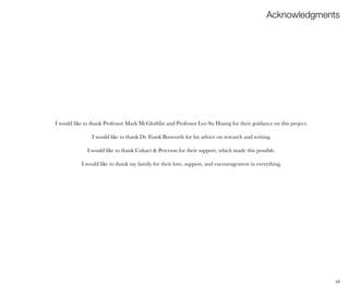 vii
I would like to thank Professor Mark McGlothlin and Professor Lee-Su Huang for their guidance on this project.
I would like to thank Dr. Frank Bosworth for his advice on research and writing.
I would like to thank Cuhaci & Peterson for their support, which made this possible.
I would like to thank my family for their love, support, and encouragement in everything.
Acknowledgments
 