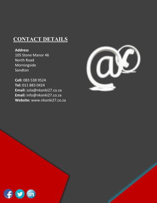 CONTACT DETAILS
Address
105 Stone Manor 46
North Road
Morningside
Sandton
Cell: 083 538 9524
Tel: 011 883 0424
Email: zola@nkonki27.co.za
Email: info@nkonki27.co.za
Website: www.nkonki27.co.za
 