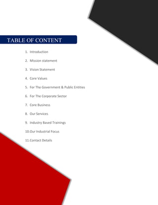 TABLE OF CONTENT
1. Introduction
2. Mission statement
3. Vision Statement
4. Core Values
5. For The Government & Public Entities
6. For The Corporate Sector
7. Core Business
8. Our Services
9. Industry Based Trainings
10.Our Industrial Focus
11.Contact Details
 