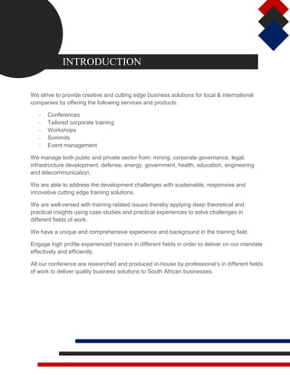 INTRODUCTION
We strive to provide creative and cutting edge business solutions for local & international
companies by offering the following services and products:
- Conferences
- Tailored corporate training
- Workshops
- Summits
- Event management
We manage both public and private sector from: mining, corporate governance, legal,
infrastructure development, defense, energy, government, health, education, engineering
and telecommunication.
We are able to address the development challenges with sustainable, responsive and
innovative cutting edge training solutions.
We are well-versed with training related issues thereby applying deep theoretical and
practical insights using case studies and practical experiences to solve challenges in
different fields of work.
We have a unique and comprehensive experience and background in the training field.
Engage high profile experienced trainers in different fields in order to deliver on our mandate
effectively and efficiently.
All our conference are researched and produced in-house by professional’s in different fields
of work to deliver quality business solutions to South African businesses.
 