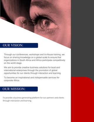 OUR VISION:
Through our conferences, workshops and In-House training, we
focus on sharing knowledge on a global scale to ensure that
organizations in South Africa and Africa participate competitively
on the world stage.
We aim to provide creative business solutions for local and
international enterprises through the promotion of global
opportunities for our clients through interaction and learning.
To become an inspirational and indispensable services for
corporate Africa.
OUR MISSION:
To provide a business generating platform for our partners and clients
through interaction and learning.
 