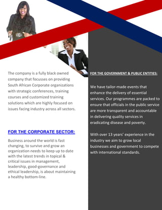 The company is a fully black owned
company that focusses on providing
South African Corporate organizations
with strategic conferences, training
courses and customized training
solutions which are highly focused on
issues facing industry across all sectors.
FOR THE CORPORATE SECTOR:
Business around the world is fast
changing, to survive and grow an
organization needs to keep up to date
with the latest trends in topical &
critical issues in management,
leadership, good-governance and
ethical leadership, is about maintaining
a healthy bottom-line.
FOR THE GOVERNMENT & PUBLIC ENTITIES:
We have tailor-made events that
enhance the delivery of essential
services. Our programmes are packed to
ensure that officials in the public service
are more transparent and accountable
in delivering quality services in
eradicating disease and poverty.
With over 13 years’ experience in the
industry we aim to grow local
businesses and government to compete
with international standards.
 