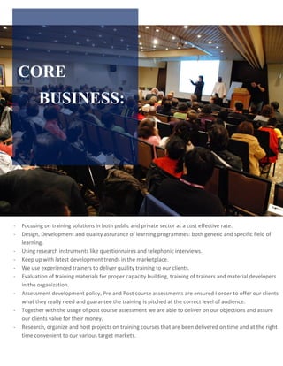 CORE
BUSINESS:
- Focusing on training solutions in both public and private sector at a cost effective rate.
- Design, Development and quality assurance of learning programmes: both generic and specific field of
learning.
- Using research instruments like questionnaires and telephonic interviews.
- Keep up with latest development trends in the marketplace.
- We use experienced trainers to deliver quality training to our clients.
- Evaluation of training materials for proper capacity building, training of trainers and material developers
in the organization.
- Assessment development policy, Pre and Post course assessments are ensured I order to offer our clients
what they really need and guarantee the training is pitched at the correct level of audience.
- Together with the usage of post course assessment we are able to deliver on our objections and assure
our clients value for their money.
- Research, organize and host projects on training courses that are been delivered on time and at the right
time convenient to our various target markets.
 
