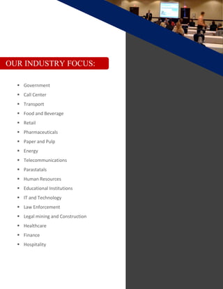 OUR INDUSTRY FOCUS:
 Government
 Call Center
 Transport
 Food and Beverage
 Retail
 Pharmaceuticals
 Paper and Pulp
 Energy
 Telecommunications
 Parastatals
 Human Resources
 Educational Institutions
 IT and Technology
 Law Enforcement
 Legal mining and Construction
 Healthcare
 Finance
 Hospitality
 