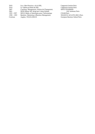 2010 Les « Best Practices » de la DSI, Capgemini Institut Paris
2010 Le Tableau de Bord du DSI, Capgemini Institut Paris
2007 Coaching, Management, Gestion du Changement, KRAUTHAMMER
2001 DESS Master SIC dirigé par Colette Roland IAE Sorbonne Paris
1995 - 1997 DEUG Maths et Statistiques pour l’Informatique CNAM Paris
1990 – 1993 Bachelor, Marketing et Business Management, NEGOCIA ACI (CPA HEC) Paris
Continue Anglais, TELELANGUE European Business School Paris
 