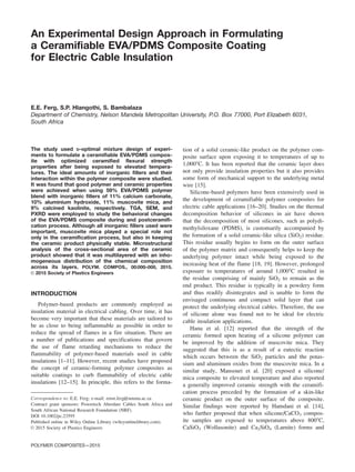 An Experimental Design Approach in Formulating
a Ceramifiable EVA/PDMS Composite Coating
for Electric Cable Insulation
E.E. Ferg, S.P. Hlangothi, S. Bambalaza
Department of Chemistry, Nelson Mandela Metropolitan University, P.O. Box 77000, Port Elizabeth 6031,
South Africa
The study used D-optimal mixture design of experi-
ments to formulate a ceramifiable EVA/PDMS compos-
ite with optimized ceramified flexural strength
properties after being exposed to elevated tempera-
tures. The ideal amounts of inorganic fillers and their
interaction within the polymer composite were studied.
It was found that good polymer and ceramic properties
were achieved when using 59% EVA/PDMS polymer
blend with inorganic fillers of 11% calcium carbonate,
10% aluminium hydroxide, 11% muscovite mica, and
9% calcined kaolinite, respectively. TGA, SEM, and
PXRD were employed to study the behavioral changes
of the EVA/PDMS composite during and postceramifi-
cation process. Although all inorganic fillers used were
important, muscovite mica played a special role not
only in the ceramification process, but also in keeping
the ceramic product physically stable. Microstructural
analysis of the cross-sectional area of the ceramic
product showed that it was multilayered with an inho-
mogeneous distribution of the chemical composition
across its layers. POLYM. COMPOS., 00:000–000, 2015.
VC 2015 Society of Plastics Engineers
INTRODUCTION
Polymer-based products are commonly employed as
insulation material in electrical cabling. Over time, it has
become very important that these materials are tailored to
be as close to being inflammable as possible in order to
reduce the spread of flames in a fire situation. There are
a number of publications and specifications that govern
the use of flame retarding mechanisms to reduce the
flammability of polymer-based materials used in cable
insulations [1–11]. However, recent studies have proposed
the concept of ceramic-forming polymer composites as
suitable coatings to curb flammability of electric cable
insulations [12–15]. In principle, this refers to the forma-
tion of a solid ceramic-like product on the polymer com-
posite surface upon exposing it to temperatures of up to
1,0008C. It has been reported that the ceramic layer does
not only provide insulation properties but it also provides
some form of mechanical support to the underlying metal
wire [15].
Silicone-based polymers have been extensively used in
the development of ceramifiable polymer composites for
electric cable applications [16–20]. Studies on the thermal
decomposition behavior of silicones in air have shown
that the decomposition of most silicones, such as polydi-
methylsiloxane (PDMS), is customarily accompanied by
the formation of a solid ceramic-like silica (SiO2) residue.
This residue usually begins to form on the outer surface
of the polymer matrix and consequently helps to keep the
underlying polymer intact while being exposed to the
increasing heat of the flame [18, 19]. However, prolonged
exposure to temperatures of around 1,0008C resulted in
the residue comprising of mainly SiO2 to remain as the
end product. This residue is typically in a powdery form
and thus readily disintegrates and is unable to form the
envisaged continuous and compact solid layer that can
protect the underlying electrical cables. Therefore, the use
of silicone alone was found not to be ideal for electric
cable insulation applications.
Hanu et al. [12] reported that the strength of the
ceramic formed upon heating of a silicone polymer can
be improved by the addition of muscovite mica. They
suggested that this is as a result of a eutectic reaction
which occurs between the SiO2 particles and the potas-
sium and aluminum oxides from the muscovite mica. In a
similar study, Mansouri et al. [20] exposed a silicone/
mica composite to elevated temperature and also reported
a generally improved ceramic strength with the ceramifi-
cation process preceded by the formation of a skin-like
ceramic product on the outer surface of the composite.
Similar findings were reported by Hamdani et al. [14],
who further proposed that when silicone/CaCO3 compos-
ite samples are exposed to temperatures above 8008C,
CaSiO3 (Wollasonite) and Ca2SiO4 (Larnite) forms and
Correspondence to: E.E. Ferg; e-mail: ernst.ferg@nmmu.ac.za
Contract grant sponsors: Powertech Aberdare Cables South Africa and
South African National Research Foundation (NRF).
DOI 10.1002/pc.23595
Published online in Wiley Online Library (wileyonlinelibrary.com).
VC 2015 Society of Plastics Engineers
POLYMER COMPOSITES—2015
 