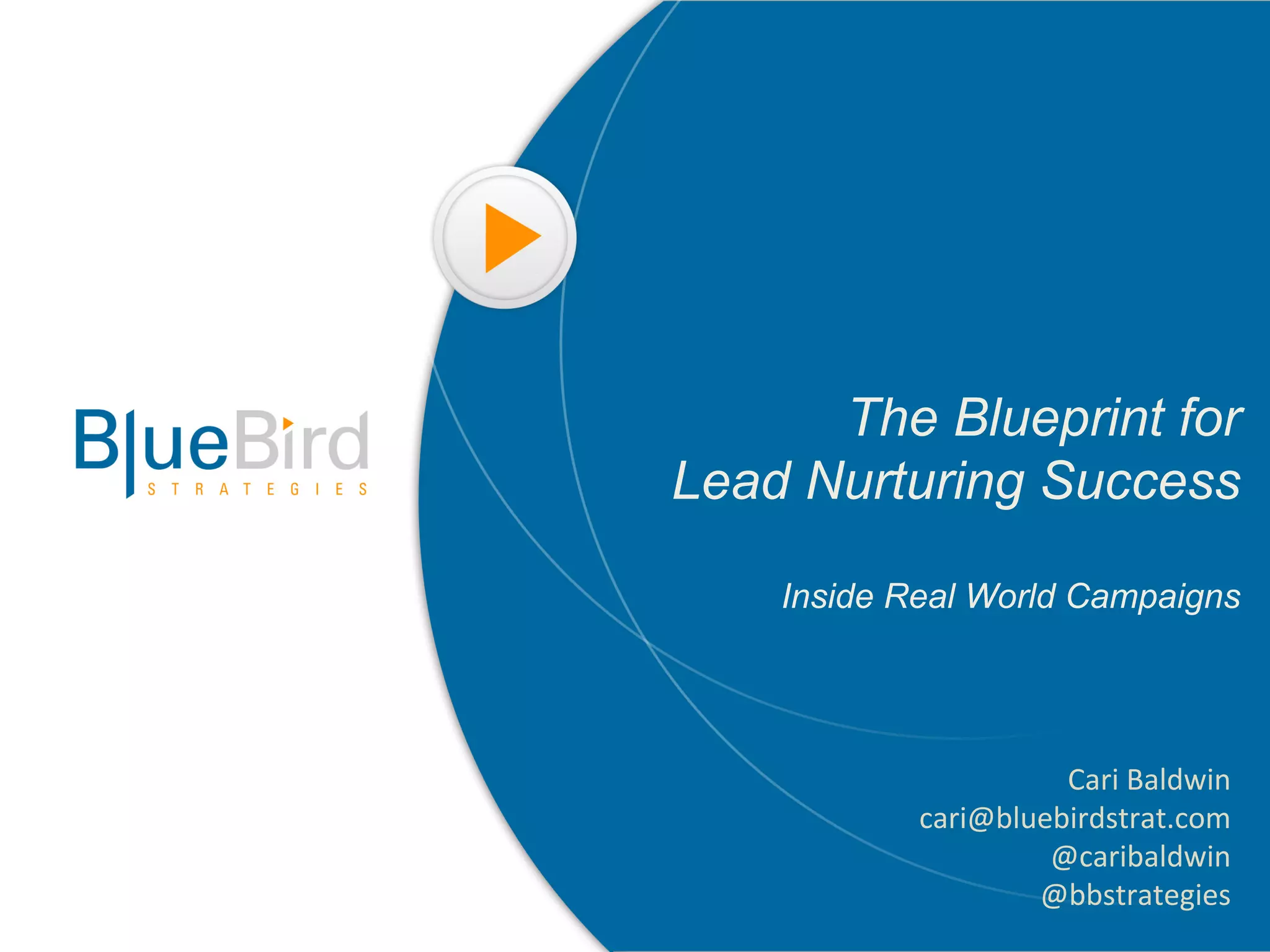 The Blueprint for
Lead Nurturing Success

    Inside Real World Campaigns




                      Cari	
  Baldwin	
  
            cari@bluebirdstrat.com	
  
                     @caribaldwin	
  
                    @bbstrategies	
  
 