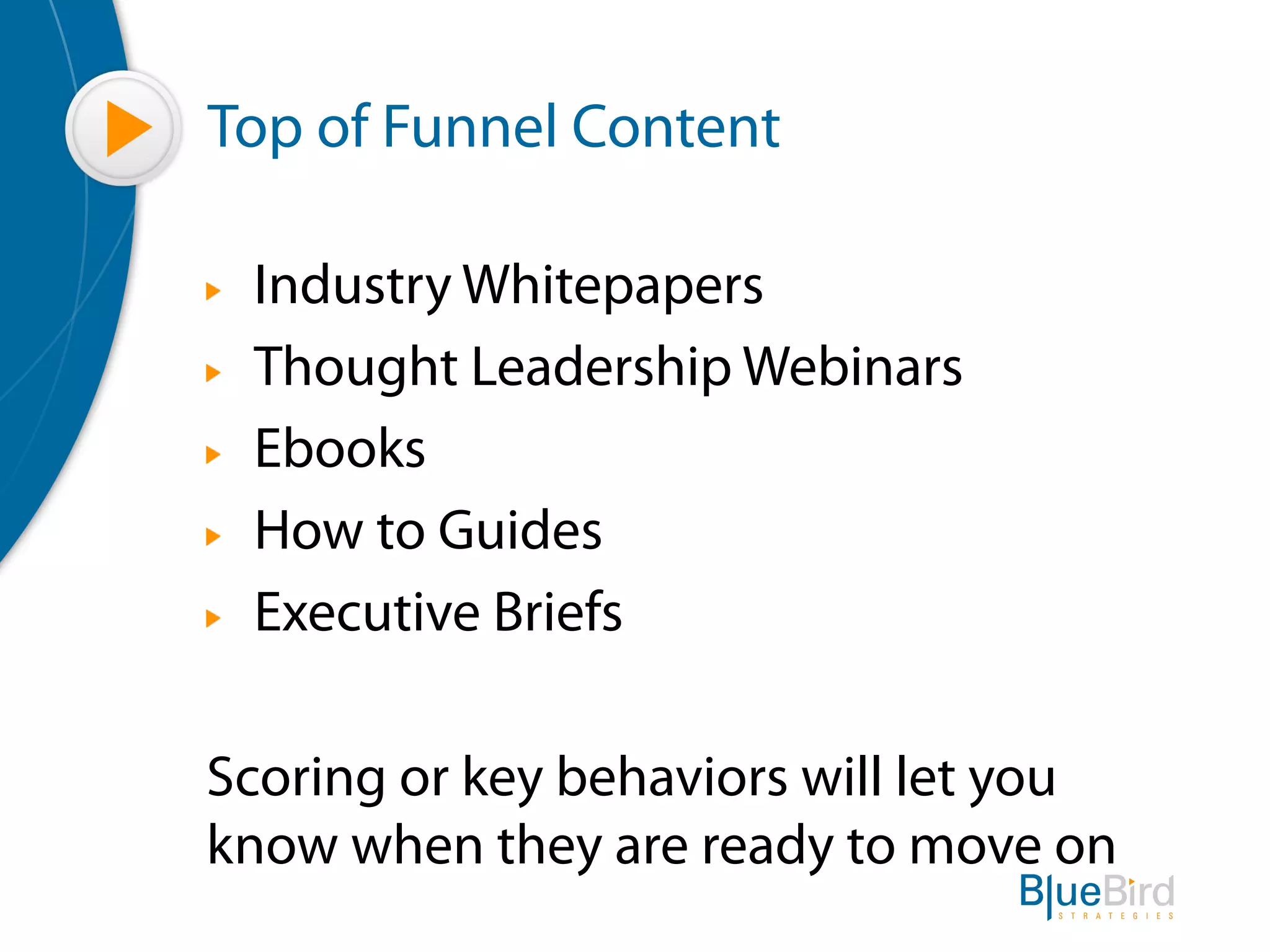 Top of Funnel Content

"   Industry Whitepapers
"   Thought Leadership Webinars
"   Ebooks
"   How to Guides
"   Executive Briefs

Scoring or key behaviors will let you
know when they are ready to move on
 