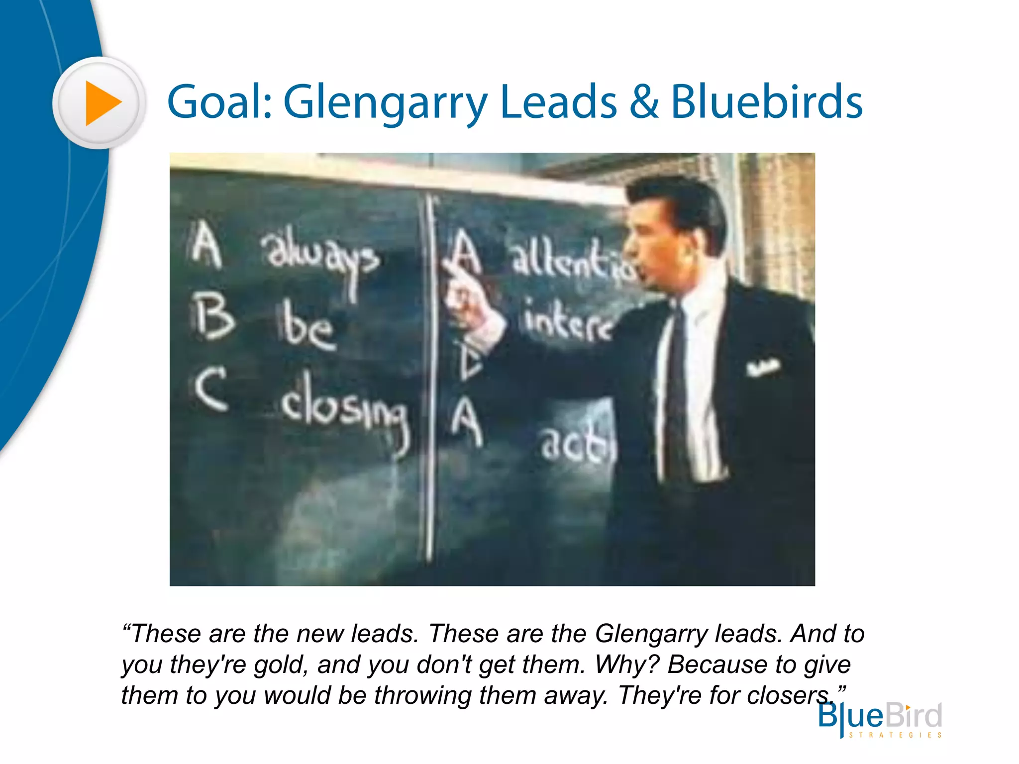 Goal: Glengarry Leads & Bluebirds




“These are the new leads. These are the Glengarry leads. And to
you they're gold, and you don't get them. Why? Because to give
them to you would be throwing them away. They're for closers.”
 