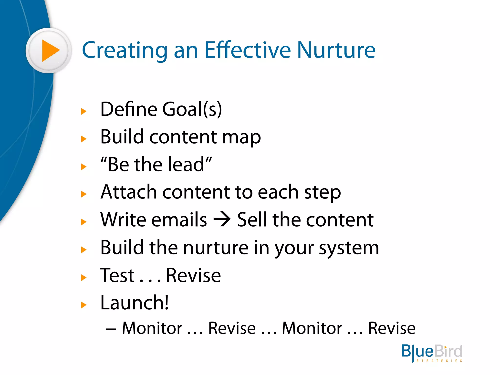Creating an Eﬀective Nurture

"   Define Goal(s)
"   Build content map
"   “Be the lead”
"   Attach content to each step
"   Write emails à Sell the content
"   Build the nurture in your system
"   Test . . . Revise
"   Launch!
    –  Monitor … Revise … Monitor … Revise
 