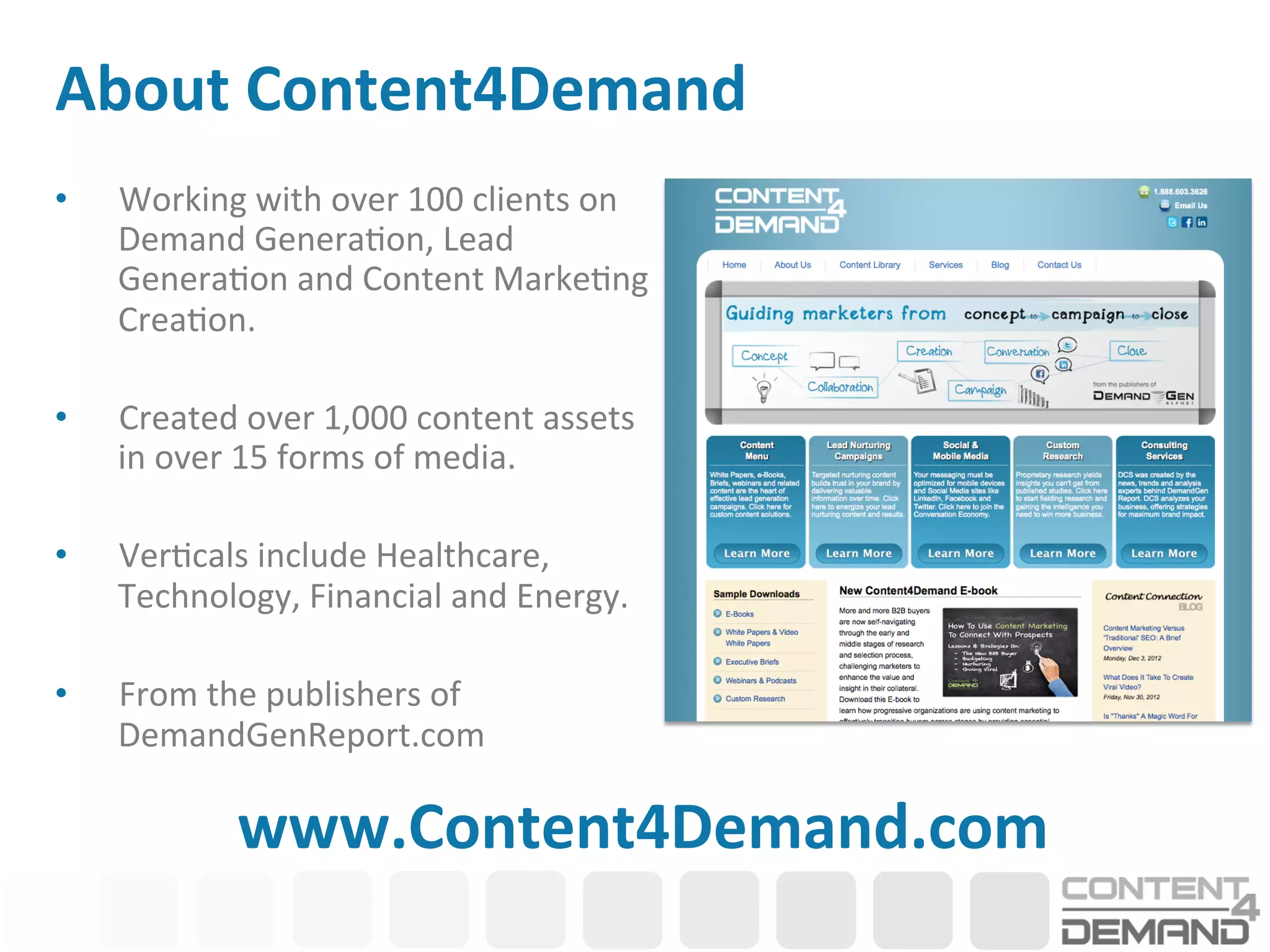 About	
  Content4Demand	
  
•      Working	
  with	
  over	
  100	
  clients	
  on	
  
       Demand	
  Genera:on,	
  Lead	
  
       Genera:on	
  and	
  Content	
  Marke:ng	
  
       Crea:on.	
  

•      Created	
  over	
  1,000	
  content	
  assets	
  
       in	
  over	
  15	
  forms	
  of	
  media.	
  	
  

•      Ver:cals	
  include	
  Healthcare,	
  
       Technology,	
  Financial	
  and	
  Energy.	
  

•      From	
  the	
  publishers	
  of	
  
       DemandGenReport.com	
  
	
  
                  www.Content4Demand.com	
  
 