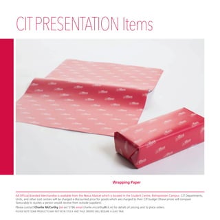 CITPRESENTATIONItems
Wrapping Paper
All Official Branded Merchandise is available from the Nexus Market which is located in the Student Centre, Bishopstown Campus. CIT Departments,
Units, and other cost centres will be charged a discounted price for goods which are charged to their CIT budget (these prices will compare
favourably to quotes a person would receive from outside suppliers).
Please contact Charlie McCarthy (tel ext 5196 email charlie.mccarthy@cit.ie) for details of pricing and to place orders.
PLEASE NOTE SOME PRODUCTS MAY NOT BE IN STOCK AND THUS ORDERS WILL REQUIRE A LEAD TIME.
 