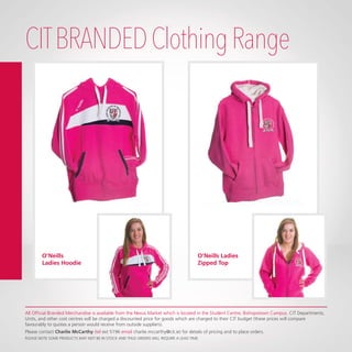CITBRANDEDClothingRange
O’Neills Ladies
Zipped Top
O’Neills
Ladies Hoodie
All Official Branded Merchandise is available from the Nexus Market which is located in the Student Centre, Bishopstown Campus. CIT Departments,
Units, and other cost centres will be charged a discounted price for goods which are charged to their CIT budget (these prices will compare
favourably to quotes a person would receive from outside suppliers).
Please contact Charlie McCarthy (tel ext 5196 email charlie.mccarthy@cit.ie) for details of pricing and to place orders.
PLEASE NOTE SOME PRODUCTS MAY NOT BE IN STOCK AND THUS ORDERS WILL REQUIRE A LEAD TIME.
 