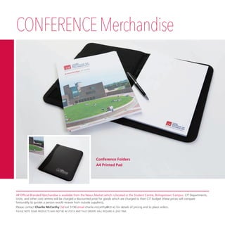 CONFERENCEMerchandise
All Official Branded Merchandise is available from the Nexus Market which is located in the Student Centre, Bishopstown Campus. CIT Departments,
Units, and other cost centres will be charged a discounted price for goods which are charged to their CIT budget (these prices will compare
favourably to quotes a person would receive from outside suppliers).
Please contact Charlie McCarthy (tel ext 5196 email charlie.mccarthy@cit.ie) for details of pricing and to place orders.
PLEASE NOTE SOME PRODUCTS MAY NOT BE IN STOCK AND THUS ORDERS WILL REQUIRE A LEAD TIME.
Conference Folders
A4 Printed Pad
 