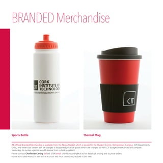 BRANDEDMerchandise
Thermal MugSports Bottle
All Official Branded Merchandise is available from the Nexus Market which is located in the Student Centre, Bishopstown Campus. CIT Departments,
Units, and other cost centres will be charged a discounted price for goods which are charged to their CIT budget (these prices will compare
favourably to quotes a person would receive from outside suppliers).
Please contact Charlie McCarthy (tel ext 5196 email charlie.mccarthy@cit.ie) for details of pricing and to place orders.
PLEASE NOTE SOME PRODUCTS MAY NOT BE IN STOCK AND THUS ORDERS WILL REQUIRE A LEAD TIME.
 