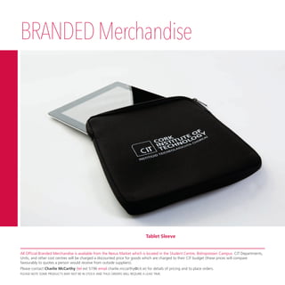 BRANDEDMerchandise
Tablet Sleeve
All Official Branded Merchandise is available from the Nexus Market which is located in the Student Centre, Bishopstown Campus. CIT Departments,
Units, and other cost centres will be charged a discounted price for goods which are charged to their CIT budget (these prices will compare
favourably to quotes a person would receive from outside suppliers).
Please contact Charlie McCarthy (tel ext 5196 email charlie.mccarthy@cit.ie) for details of pricing and to place orders.
PLEASE NOTE SOME PRODUCTS MAY NOT BE IN STOCK AND THUS ORDERS WILL REQUIRE A LEAD TIME.
 