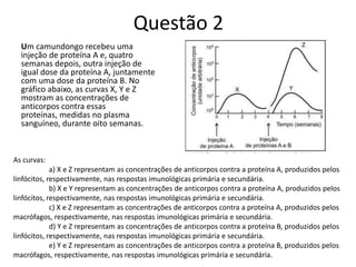 Questão 2
Um camundongo recebeu uma
injeção de proteína A e, quatro
semanas depois, outra injeção de
igual dose da proteína A, juntamente
com uma dose da proteína B. No
gráfico abaixo, as curvas X, Y e Z
mostram as concentrações de
anticorpos contra essas
proteínas, medidas no plasma
sanguíneo, durante oito semanas.
As curvas:
a) X e Z representam as concentrações de anticorpos contra a proteína A, produzidos pelos
linfócitos, respectivamente, nas respostas imunológicas primária e secundária.
b) X e Y representam as concentrações de anticorpos contra a proteína A, produzidos pelos
linfócitos, respectivamente, nas respostas imunológicas primária e secundária.
c) X e Z representam as concentrações de anticorpos contra a proteína A, produzidos pelos
macrófagos, respectivamente, nas respostas imunológicas primária e secundária.
d) Y e Z representam as concentrações de anticorpos contra a proteína B, produzidos pelos
linfócitos, respectivamente, nas respostas imunológicas primária e secundária.
e) Y e Z representam as concentrações de anticorpos contra a proteína B, produzidos pelos
macrófagos, respectivamente, nas respostas imunológicas primária e secundária.
 