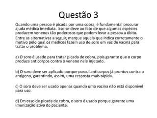 Questão 3
Quando uma pessoa é picada por uma cobra, é fundamental procurar
ajuda médica imediata. Isso se deve ao fato de que algumas espécies
produzem venenos tão poderosos que podem levar a pessoa a óbito.
Entre as alternativas a seguir, marque aquela que indica corretamente o
motivo pelo qual os médicos fazem uso de soro em vez de vacina para
tratar o problema.
a) O soro é usado para tratar picada de cobra, pois garante que o corpo
produza anticorpos contra o veneno nele injetado.
b) O soro deve ser aplicado porque possui anticorpos já prontos contra o
antígeno, garantindo, assim, uma resposta mais rápida.
c) O soro deve ser usado apenas quando uma vacina não está disponível
para uso.
d) Em caso de picada de cobra, o soro é usado porque garante uma
imunização ativa do paciente.
 