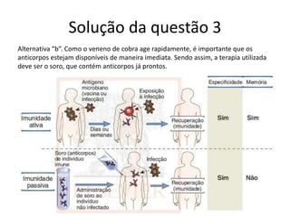 Solução da questão 3
Alternativa “b”. Como o veneno de cobra age rapidamente, é importante que os
anticorpos estejam disponíveis de maneira imediata. Sendo assim, a terapia utilizada
deve ser o soro, que contém anticorpos já prontos.
 
