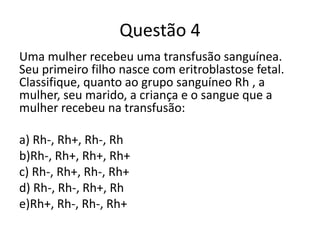 Questão 4
Uma mulher recebeu uma transfusão sanguínea.
Seu primeiro filho nasce com eritroblastose fetal.
Classifique, quanto ao grupo sanguíneo Rh , a
mulher, seu marido, a criança e o sangue que a
mulher recebeu na transfusão:
a) Rh-, Rh+, Rh-, Rh
b)Rh-, Rh+, Rh+, Rh+
c) Rh-, Rh+, Rh-, Rh+
d) Rh-, Rh-, Rh+, Rh
e)Rh+, Rh-, Rh-, Rh+
 