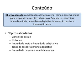 Conteúdo
• Tópicos abordados
– Conceitos iniciais
– Histórico
– Imunidade inata e imunidade adaptativa
– Tipos de resposta imune adaptativa
– Imunidade passiva e imunidade ativa
Objetivo da aula: compreender, de forma geral, como o sistema imune
pode responder a agentes patológicos. Entender os conceitos:
imunidade inata, imunidade adaptativa, imunização passiva e
imunização ativa.
 