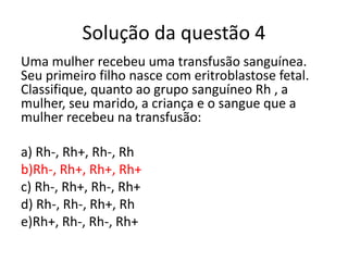 Solução da questão 4
Uma mulher recebeu uma transfusão sanguínea.
Seu primeiro filho nasce com eritroblastose fetal.
Classifique, quanto ao grupo sanguíneo Rh , a
mulher, seu marido, a criança e o sangue que a
mulher recebeu na transfusão:
a) Rh-, Rh+, Rh-, Rh
b)Rh-, Rh+, Rh+, Rh+
c) Rh-, Rh+, Rh-, Rh+
d) Rh-, Rh-, Rh+, Rh
e)Rh+, Rh-, Rh-, Rh+
 