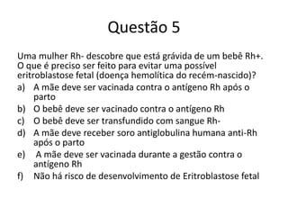 Questão 5
Uma mulher Rh- descobre que está grávida de um bebê Rh+.
O que é preciso ser feito para evitar uma possível
eritroblastose fetal (doença hemolítica do recém-nascido)?
a) A mãe deve ser vacinada contra o antígeno Rh após o
parto
b) O bebê deve ser vacinado contra o antígeno Rh
c) O bebê deve ser transfundido com sangue Rh-
d) A mãe deve receber soro antiglobulina humana anti-Rh
após o parto
e) A mãe deve ser vacinada durante a gestão contra o
antígeno Rh
f) Não há risco de desenvolvimento de Eritroblastose fetal
 