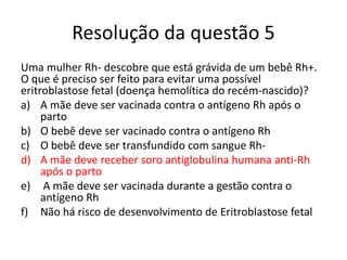 Resolução da questão 5
Uma mulher Rh- descobre que está grávida de um bebê Rh+.
O que é preciso ser feito para evitar uma possível
eritroblastose fetal (doença hemolítica do recém-nascido)?
a) A mãe deve ser vacinada contra o antígeno Rh após o
parto
b) O bebê deve ser vacinado contra o antígeno Rh
c) O bebê deve ser transfundido com sangue Rh-
d) A mãe deve receber soro antiglobulina humana anti-Rh
após o parto
e) A mãe deve ser vacinada durante a gestão contra o
antígeno Rh
f) Não há risco de desenvolvimento de Eritroblastose fetal
 