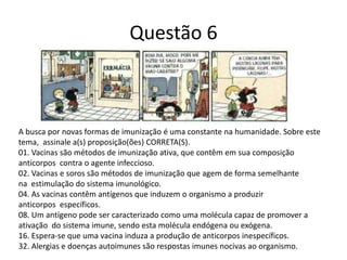 Questão 6
A busca por novas formas de imunização é uma constante na humanidade. Sobre este
tema, assinale a(s) proposição(ões) CORRETA(S).
01. Vacinas são métodos de imunização ativa, que contêm em sua composição
anticorpos contra o agente infeccioso.
02. Vacinas e soros são métodos de imunização que agem de forma semelhante
na estimulação do sistema imunológico.
04. As vacinas contêm antígenos que induzem o organismo a produzir
anticorpos específicos.
08. Um antígeno pode ser caracterizado como uma molécula capaz de promover a
ativação do sistema imune, sendo esta molécula endógena ou exógena.
16. Espera-se que uma vacina induza a produção de anticorpos inespecíficos.
32. Alergias e doenças autoimunes são respostas imunes nocivas ao organismo.
 