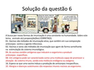 Solução da questão 6
A busca por novas formas de imunização é uma constante na humanidade. Sobre este
tema, assinale a(s) proposição(ões) CORRETA(S).
01. Vacinas são métodos de imunização ativa, que contêm em sua composição
anticorpos contra o agente infeccioso.
02. Vacinas e soros são métodos de imunização que agem de forma semelhante
na estimulação do sistema imunológico.
04. As vacinas contêm antígenos que induzem o organismo a produzir
anticorpos específicos.
08. Um antígeno pode ser caracterizado como uma molécula capaz de promover a
ativação do sistema imune, sendo esta molécula endógena ou exógena.
16. Espera-se que uma vacina induza a produção de anticorpos inespecíficos.
32. Alergias e doenças autoimunes são respostas imunes nocivas ao organismo.
 
