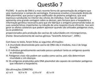 Questão 7
PUCMG - A vacina de DNA é a mais recente forma de apresentação de antígeno que
veio revolucionar o campo da vacinologia. O processo envolve a inoculação direta do
DNA plasmidial, que possui o gene codificador da proteína antigênica, que será
expressa e produzida no interior das células do indivíduo. Esse tipo de vacina
apresenta uma grande vantagem sobre as demais, pois fornece para o hospedeiro a
informação genética necessária para que ele fabrique o antígeno preservando todas as
suas características importantes na indução de uma resposta imune eficiente. Isso sem
gerar os efeitos colaterais que podem aparecer quando são utilizados patógenos vivos,
ou os problemas
proporcionados pela produção das vacinas de subunidades em microrganismos.
(Fonte: Desenvolvimento de vacinas gênicas."Scientific American", 1999.)
Com base no texto, foram feitas as seguintes afirmações:
I. A imunidade desenvolvida pela vacina de DNA não é imediata, mas é de longa
duração.
II. O indivíduo geneticamente vacinado passa a produzir tanto os antígenos quanto
os anticorpos.
III. Patógenos vivos não podem ser usados como vacina, pois não determinam
imunidade e sim doenças.
IV. Os antígenos produzidos pelo DNA plasmidial são capazes de combater patógenos
que infectem o hospedeiro.
São afirmações CORRETAS:
a) I e II b) II e IV c) III e IV d) I e III
 
