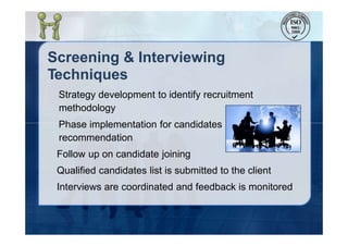 Screening & Interviewing
Techniques
Strategy development to identify recruitment
methodology
Phase implementation for candidates
recommendation
Follow up on candidate joining
Qualified candidates list is submitted to the client
Interviews are coordinated and feedback is monitored
 