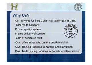 Why Us?
Our Services for Blue Collar
Tailor made solutions
Proven quality system
In time delivery of service
Team of dedicated staff
are Totally free of Cost.
Own
Own
Own
office in Karachi, Lahore andRawalpindi
Training Facilities in Karachi and Rawalpindi
Trade Testing Facilities in Karachi and Rawalpindi
 